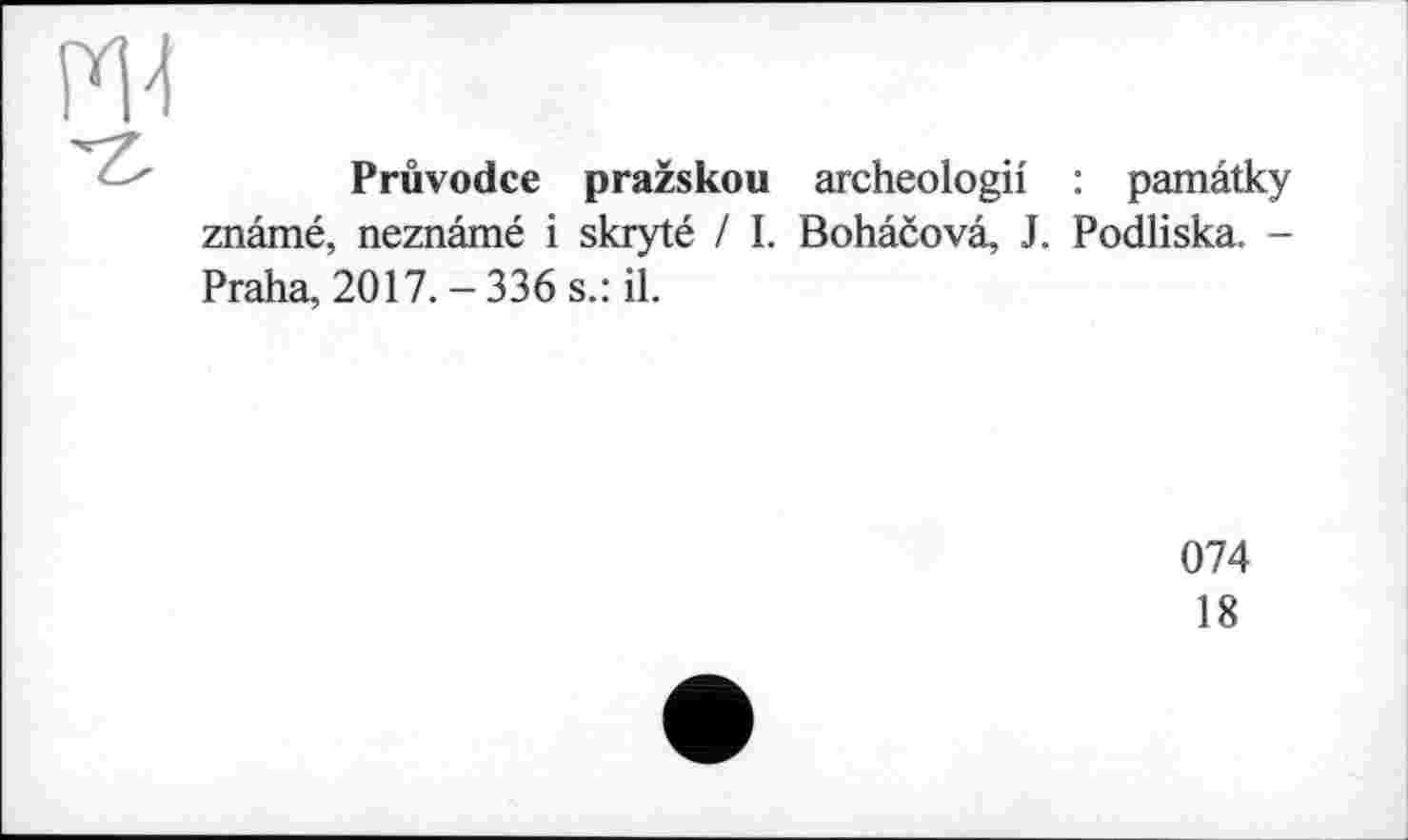 ﻿Pruvodce pražskou archeologii : pamâtky znâmé, neznâmé і skryté / I. Bohâcovâ, J. Podliska. -Praha, 2017.-336 s.: il.
074
18